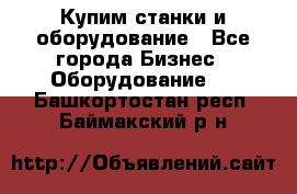 Купим станки и оборудование - Все города Бизнес » Оборудование   . Башкортостан респ.,Баймакский р-н